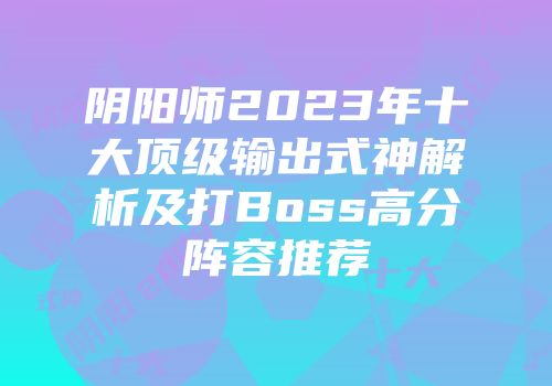 阴阳师2023年十大顶级输出式神解析及打Boss高分阵容推荐