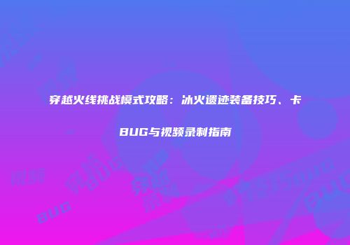 穿越火线挑战模式攻略：冰火遗迹装备技巧、卡BUG与视频录制指南