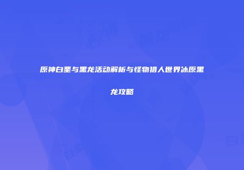 原神白垩与黑龙活动解析与怪物猎人世界冰原黑龙攻略
