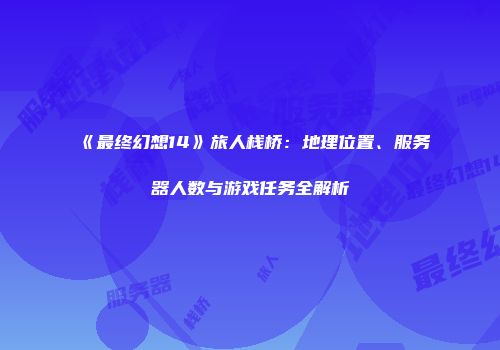 《最终幻想14》旅人栈桥：地理位置、服务器人数与游戏任务全解析