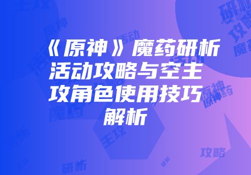 《原神》魔药研析活动攻略与空主攻角色使用技巧解析