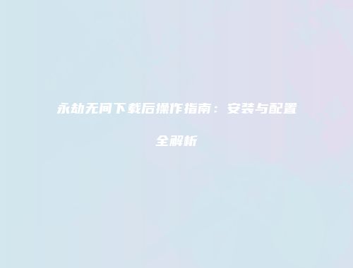 永劫无间下载后操作指南：安装与配置全解析