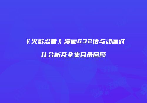 《火影忍者》漫画632话与动画对比分析及全集目录回顾