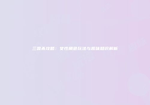 三国杀攻略：女性角色玩法与趣味知识解析