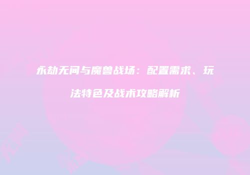 永劫无间与魔兽战场：配置需求、玩法特色及战术攻略解析