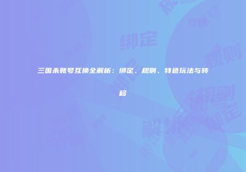 三国杀账号互换全解析：绑定、规则、特色玩法与转移