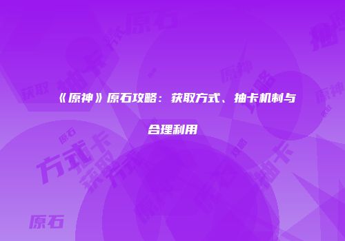 《原神》原石攻略：获取方式、抽卡机制与合理利用