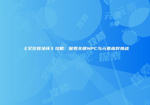 《艾尔登法环》攻略：探索关键NPC与元素应对挑战