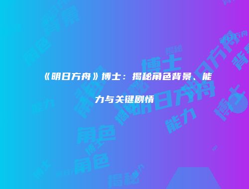 《明日方舟》博士：揭秘角色背景、能力与关键剧情