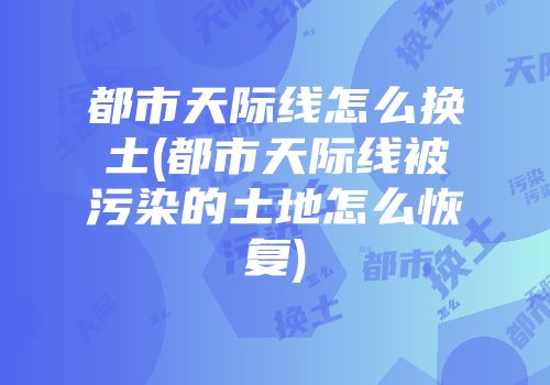 都市天际线怎么换土(都市天际线被污染的土地怎么恢复)