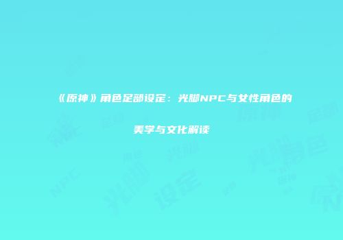 《原神》角色足部设定：光脚NPC与女性角色的美学与文化解读