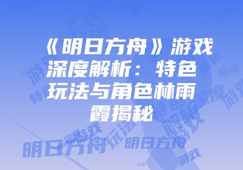 《明日方舟》游戏深度解析：特色玩法与角色林雨霞揭秘