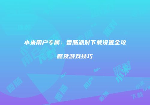 小米用户专属：香肠派对下载设置全攻略及游戏技巧