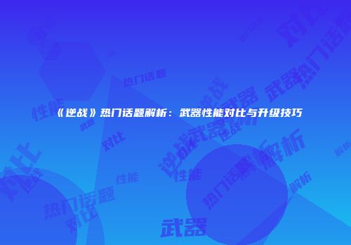 《逆战》热门话题解析：武器性能对比与升级技巧