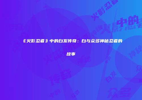 《火影忍者》中的白发传奇：白与众多神秘忍者的故事