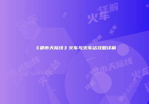 《都市天际线》火车与火车站攻略详解