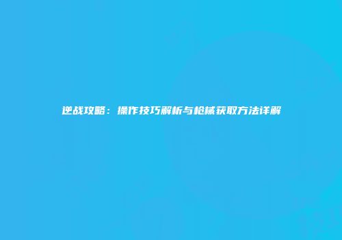 逆战攻略：操作技巧解析与枪械获取方法详解
