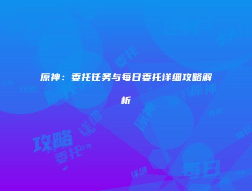 原神：委托任务与每日委托详细攻略解析