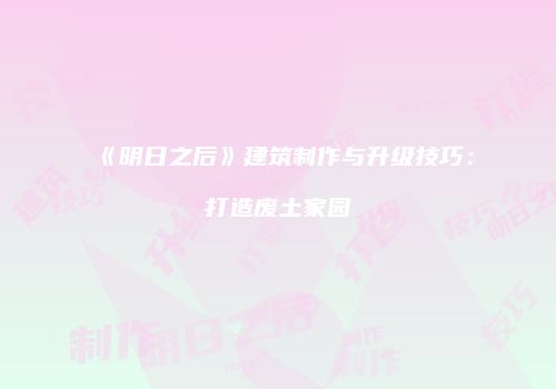 《明日之后》建筑制作与升级技巧：打造废土家园