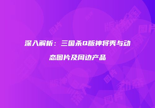 深入解析：三国杀Q版神将秀与动态图片及周边产品