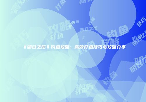 《明日之后》钓鱼攻略：高效打鱼技巧与攻略分享