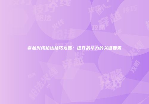 穿越火线枪法技巧攻略：提升战斗力的关键要素