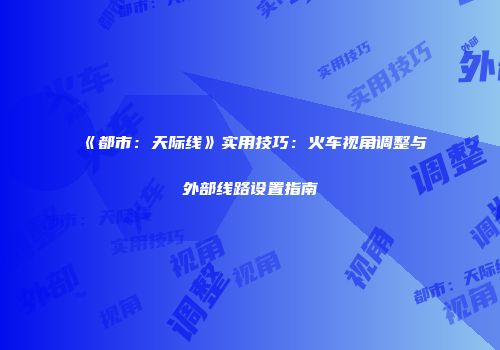 《都市：天际线》实用技巧：火车视角调整与外部线路设置指南