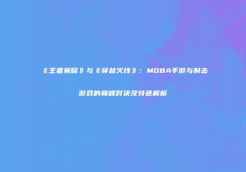 《王者荣耀》与《穿越火线》：MOBA手游与射击游戏的巅峰对决及特色解析