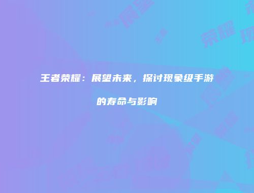 王者荣耀：展望未来，探讨现象级手游的寿命与影响