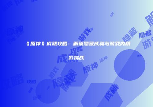 《原神》成就攻略：解锁隐藏成就与游戏内精彩挑战