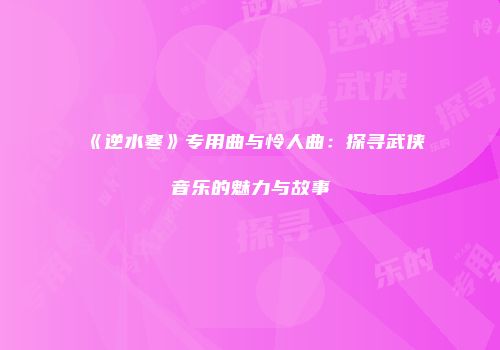 《逆水寒》专用曲与怜人曲：探寻武侠音乐的魅力与故事