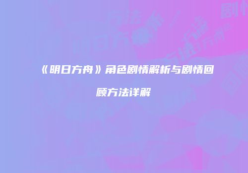 《明日方舟》角色剧情解析与剧情回顾方法详解