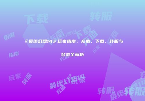 《最终幻想14》玩家指南：充值、下载、转服与登录全解析