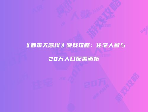 《都市天际线》游戏攻略：住宅人数与20万人口配置解析