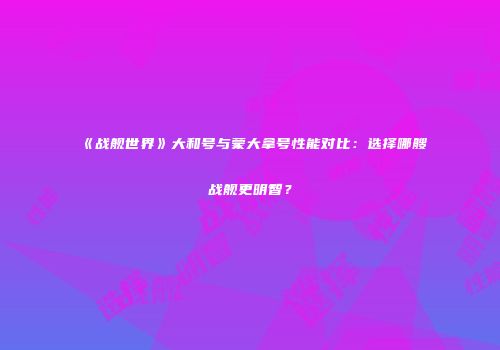 《战舰世界》大和号与蒙大拿号性能对比：选择哪艘战舰更明智？