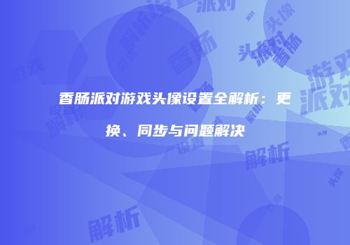 香肠派对游戏头像设置全解析：更换、同步与问题解决
