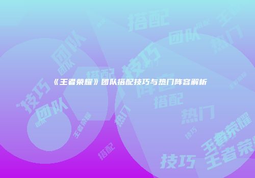 《王者荣耀》团队搭配技巧与热门阵容解析
