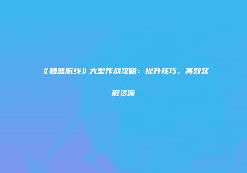 《碧蓝航线》大型作战攻略：提升技巧，高效获取资源