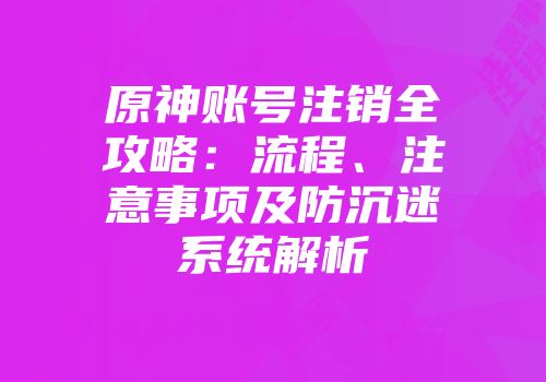 原神账号注销全攻略：流程、注意事项及防沉迷系统解析