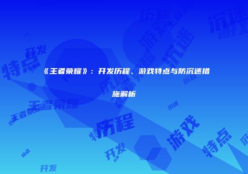 《王者荣耀》：开发历程、游戏特点与防沉迷措施解析