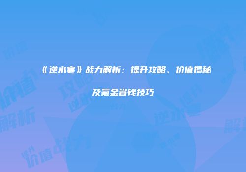 《逆水寒》战力解析：提升攻略、价值揭秘及氪金省钱技巧