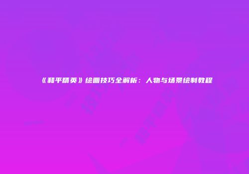 《和平精英》绘画技巧全解析：人物与场景绘制教程