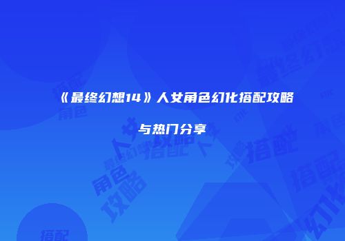 《最终幻想14》人女角色幻化搭配攻略与热门分享