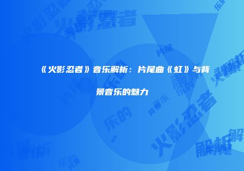 《火影忍者》音乐解析：片尾曲《虹》与背景音乐的魅力