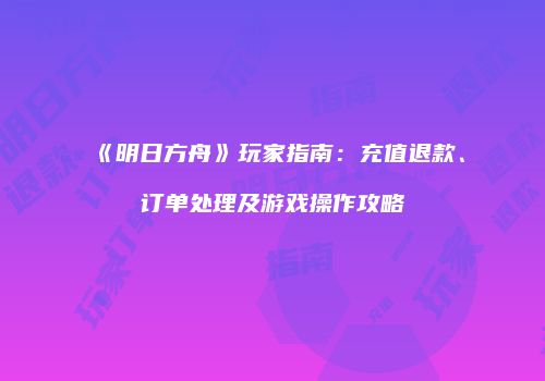 《明日方舟》玩家指南：充值退款、订单处理及游戏操作攻略