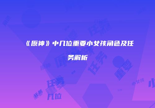 《原神》中几位重要小女孩角色及任务解析