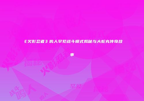 《火影忍者》鸣人罕见战斗模式揭秘与大蛇丸传奇故事