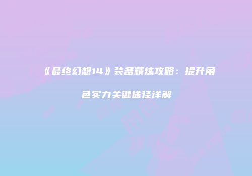 《最终幻想14》装备精炼攻略：提升角色实力关键途径详解