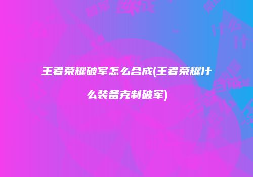 王者荣耀破军怎么合成(王者荣耀什么装备克制破军)