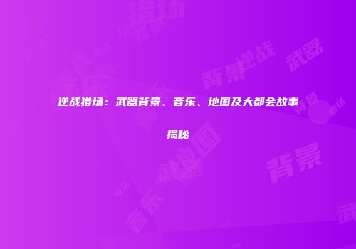 逆战猎场：武器背景、音乐、地图及大都会故事揭秘